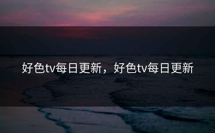 好色tv每日更新，好色tv每日更新