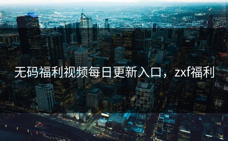 无码福利视频每日更新入口，zxf福利