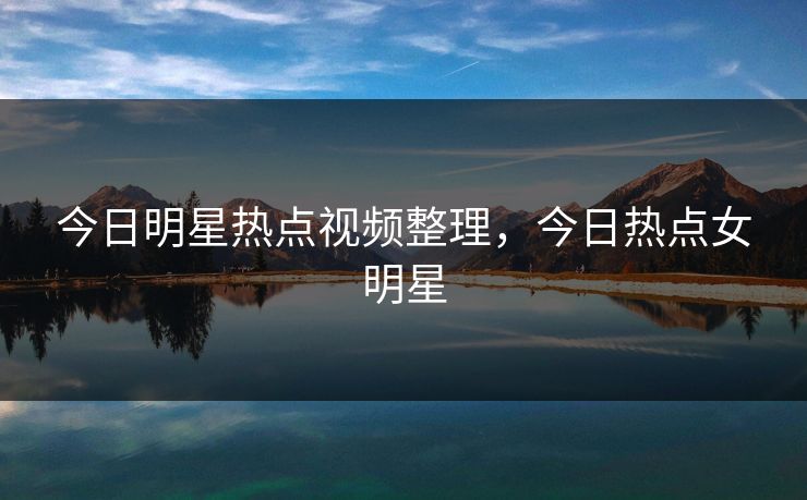 今日明星热点视频整理,今日热点女明星 今日明星热点视频整理,今日热点女明星