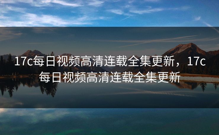 17c每日视频高清连载全集更新，17c每日视频高清连载全集更新