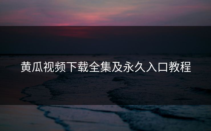 黄瓜视频下载全集及永久入口教程