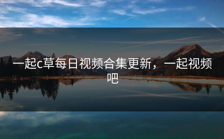 一起c草每日视频合集更新，一起视频吧