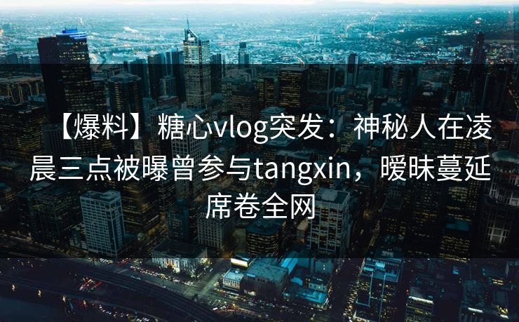 【爆料】糖心vlog突发：神秘人在凌晨三点被曝曾参与tangxin，暧昧蔓延席卷全网