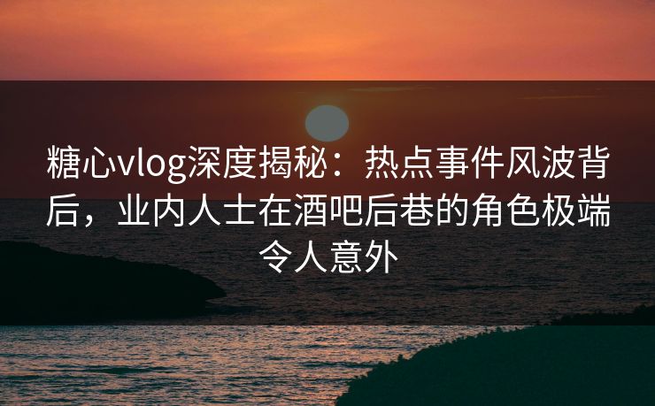 糖心vlog深度揭秘：热点事件风波背后，业内人士在酒吧后巷的角色极端令人意外