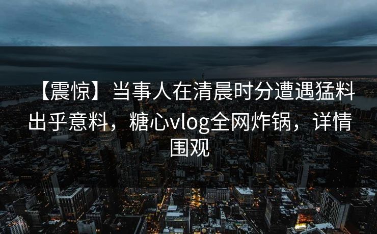 【震惊】当事人在清晨时分遭遇猛料 出乎意料，糖心vlog全网炸锅，详情围观
