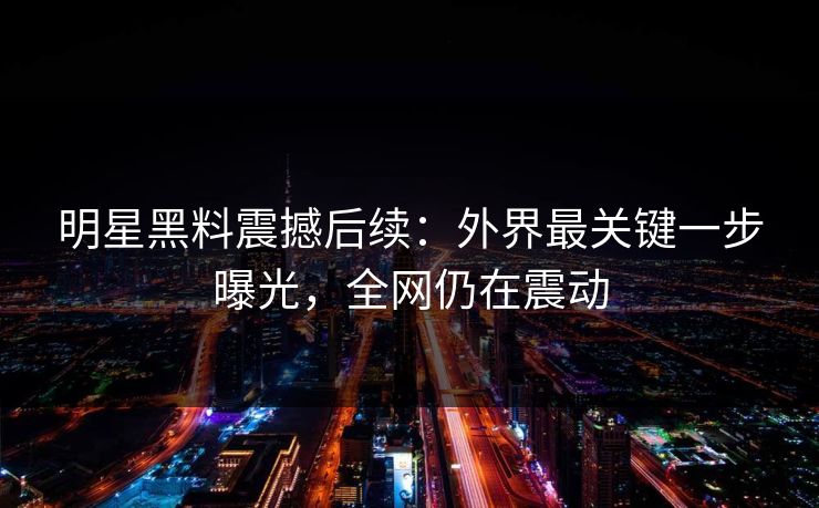 明星黑料震撼后续:外界最关键一步曝光,全网仍在震动 明星黑料震撼后续:外界最关键一步曝光,全网仍在震动