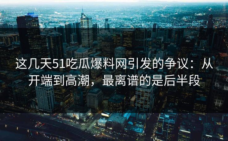 这几天51吃瓜爆料网引发的争议：从开端到高潮，最离谱的是后半段