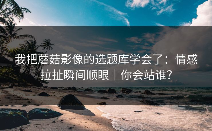 我把蘑菇影像的选题库学会了:情感拉扯瞬间顺眼|你会站谁? 我把蘑菇影像的选题库学会了:情感拉扯瞬间顺眼|你会站谁?