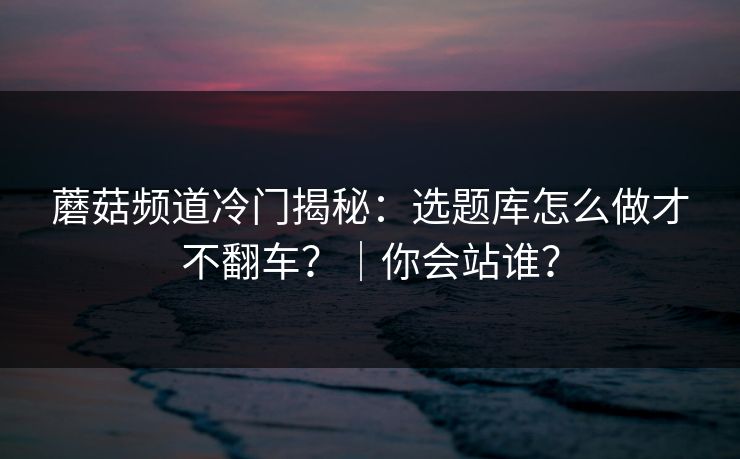蘑菇频道冷门揭秘：选题库怎么做才不翻车？｜你会站谁？