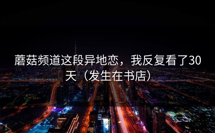 蘑菇频道这段异地恋，我反复看了30天（发生在书店）