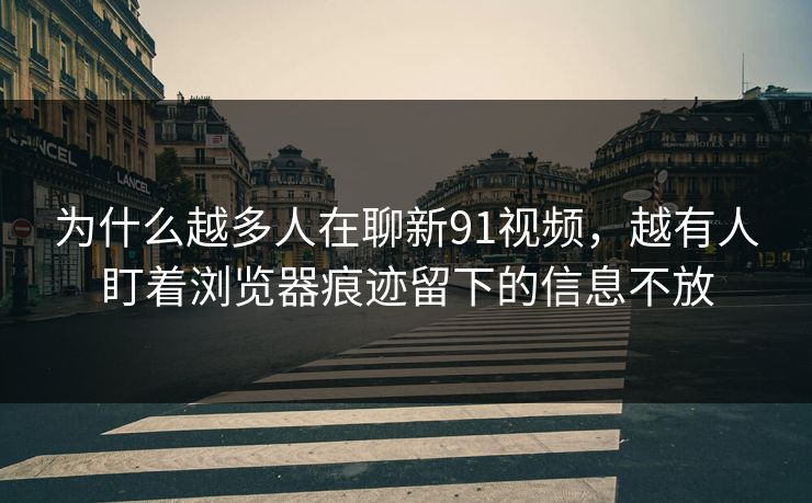 为什么越多人在聊新91视频，越有人盯着浏览器痕迹留下的信息不放