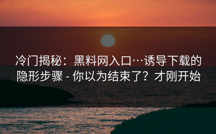 冷门揭秘:黑料网入口…诱导下载的隐形步骤 - 你以为结束了?才刚开始 冷门揭秘:黑料网入口…诱导下载的隐形步骤 - 你以为结束了?才刚开始