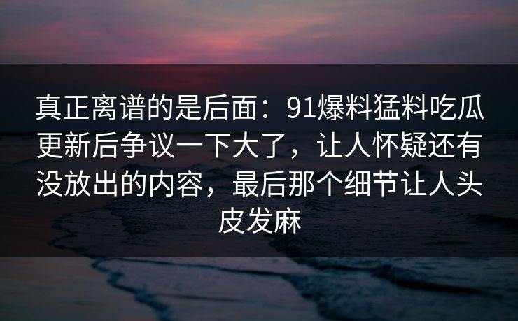 真正离谱的是后面:91爆料猛料吃瓜更新后争议一下大了,让人怀疑还有没放出的内容,最后那个细节让人头皮发麻 真正离谱的是后面:91爆料猛料吃瓜更新后争议一下大了,让人怀疑还有没放出的内容,最后那个细节让人头皮发麻