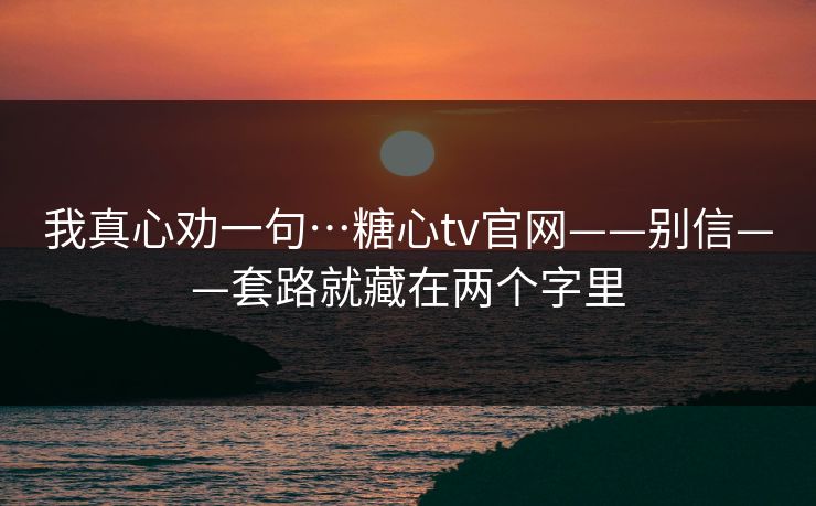 我真心劝一句…糖心tv官网——别信——套路就藏在两个字里 我真心劝一句…糖心tv官网——别信——套路就藏在两个字里