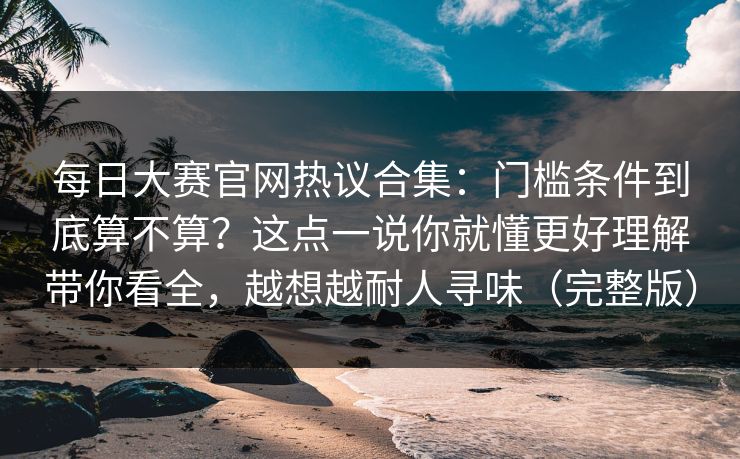 每日大赛官网热议合集:门槛条件到底算不算?这点一说你就懂更好理解带你看全,越想越耐人寻味(完整版) 每日大赛官网热议合集:门槛条件到底算不算?这点一说你就懂更好理解带你看全,越想越耐人寻味(完整版)