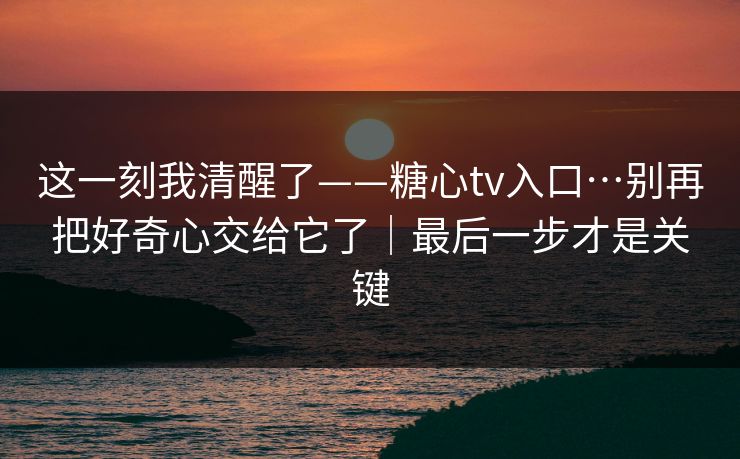 这一刻我清醒了——糖心tv入口…别再把好奇心交给它了|最后一步才是关键 这一刻我清醒了——糖心tv入口…别再把好奇心交给它了|最后一步才是关键