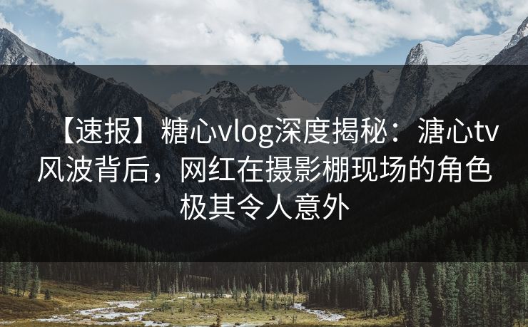 【速报】糖心vlog深度揭秘：溏心tv风波背后，网红在摄影棚现场的角色极其令人意外