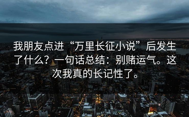 我朋友点进“万里长征小说”后发生了什么?一句话总结:别赌运气。这次我真的长记性了。 我朋友点进“万里长征小说”后发生了什么?一句话总结:别赌运气。这次我真的长记性了。