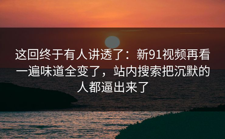 这回终于有人讲透了:新91视频再看一遍味道全变了,站内搜索把沉默的人都逼出来了 这回终于有人讲透了:新91视频再看一遍味道全变了,站内搜索把沉默的人都逼出来了