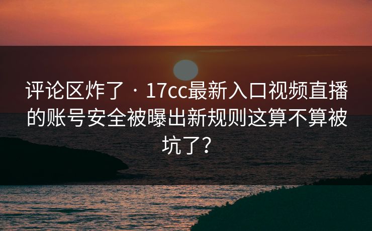 评论区炸了 · 17cc最新入口视频直播的账号安全被曝出新规则这算不算被坑了? 评论区炸了 · 17cc最新入口视频直播的账号安全被曝出新规则这算不算被坑了?