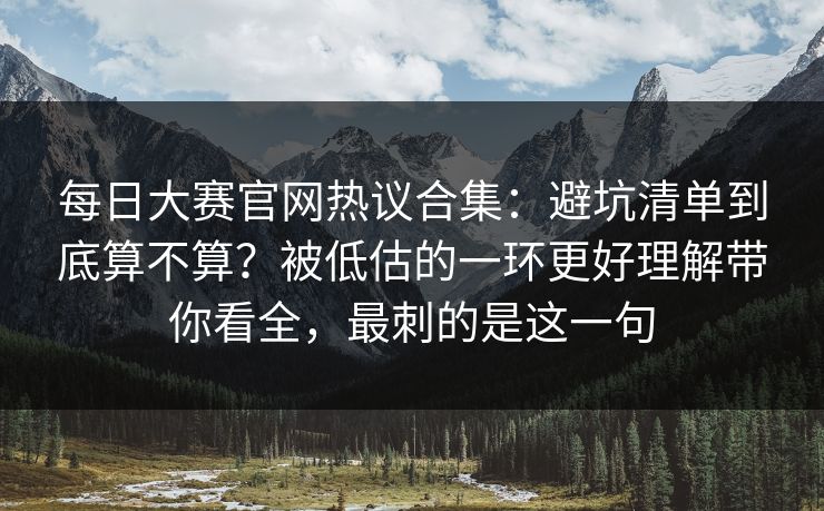 每日大赛官网热议合集：避坑清单到底算不算？被低估的一环更好理解带你看全，最刺的是这一句