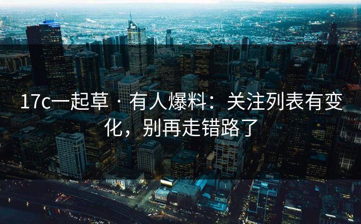 17c一起草 · 有人爆料:关注列表有变化,别再走错路了 17c一起草 · 有人爆料:关注列表有变化,别再走错路了