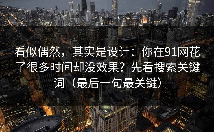 看似偶然,其实是设计:你在91网花了很多时间却没效果?先看搜索关键词(最后一句最关键) 看似偶然,其实是设计:你在91网花了很多时间却没效果?先看搜索关键词(最后一句最关键)