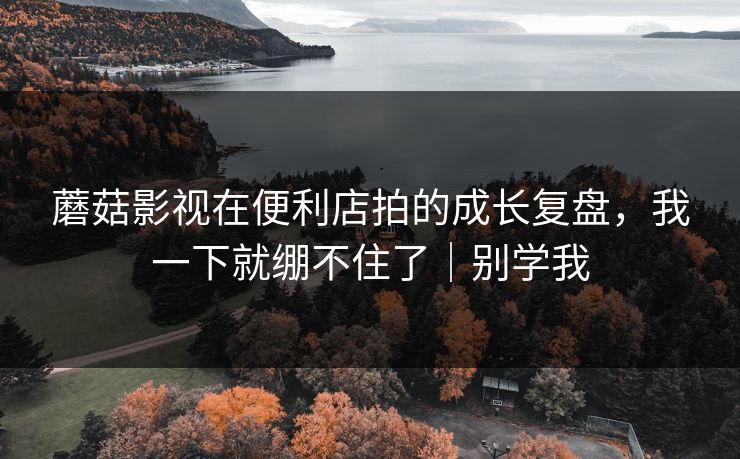 蘑菇影视在便利店拍的成长复盘,我一下就绷不住了|别学我 蘑菇影视在便利店拍的成长复盘,我一下就绷不住了|别学我