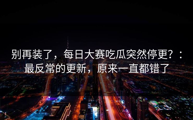 别再装了,每日大赛吃瓜突然停更?:最反常的更新,原来一直都错了 别再装了,每日大赛吃瓜突然停更?:最反常的更新,原来一直都错了