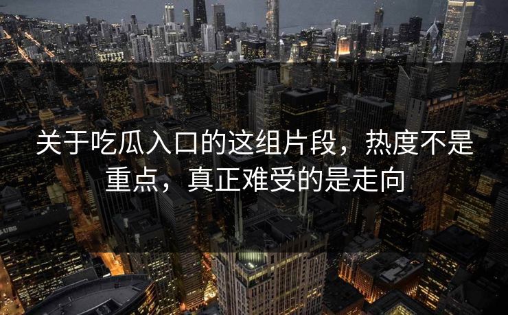 关于吃瓜入口的这组片段,热度不是重点,真正难受的是走向 关于吃瓜入口的这组片段,热度不是重点,真正难受的是走向